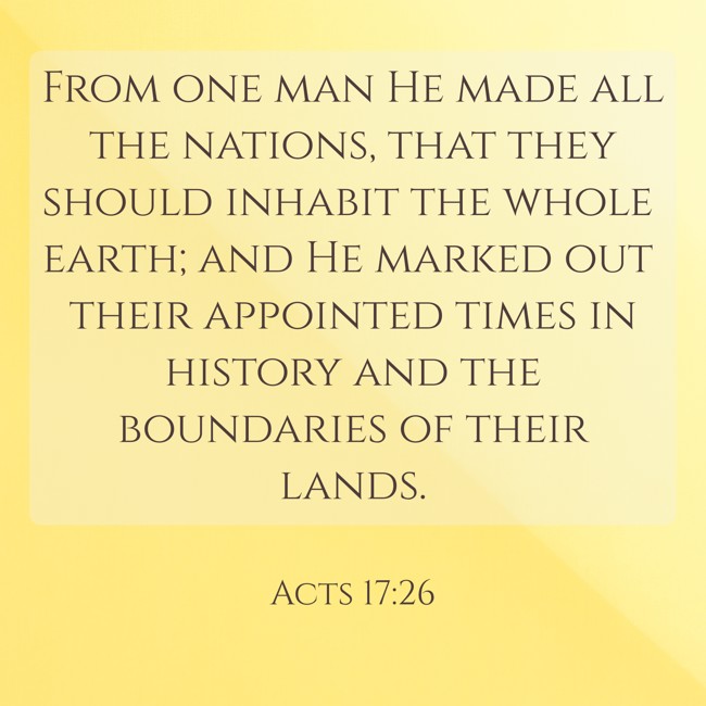 From one man He made all the nations, that they should inhabit the whole earth; and He marked out their appointed times in history and the boundaries of their lands. - Acts 17:26