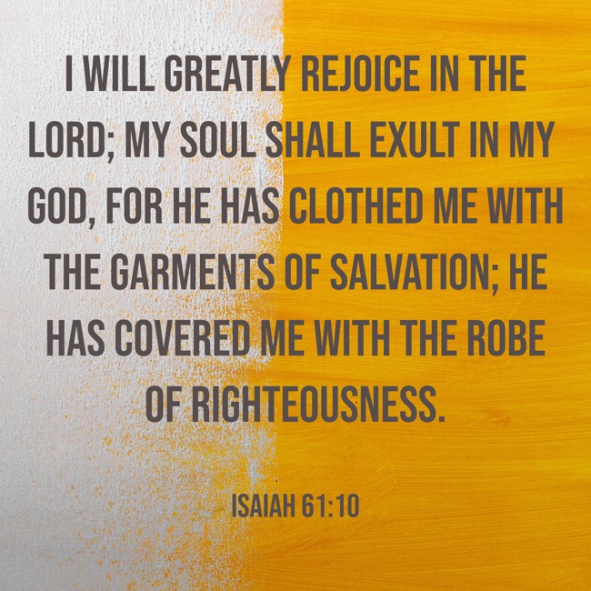 I will greatly rejoice in the LORD; my soul shall exult in my God, for He has clothed me with the garments of salvation; He has covered me with the robe of righteousness. - Isaiah 61:10