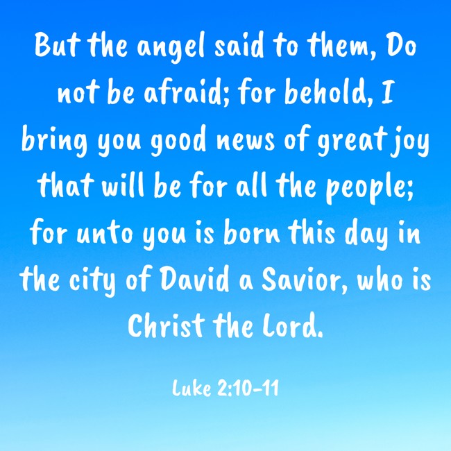But the angel said to them, Do not be afraid; for behold, I bring you good news of great joy that will be for all the people; for unto you is born this day in the city of David a Savior, who is Christ the Lord. - Luke 2:10-11