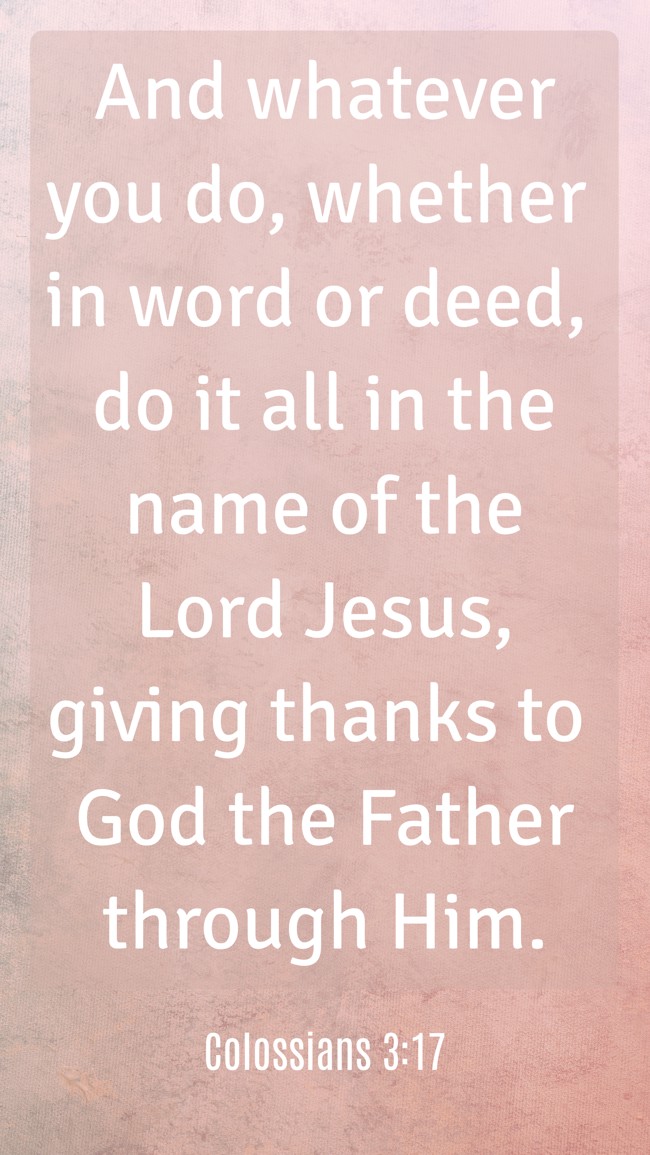 And whatever you do, whether in word or deed, do it all in the name of the Lord Jesus, giving thanks to God the Father through Him. - Colossians 3:17