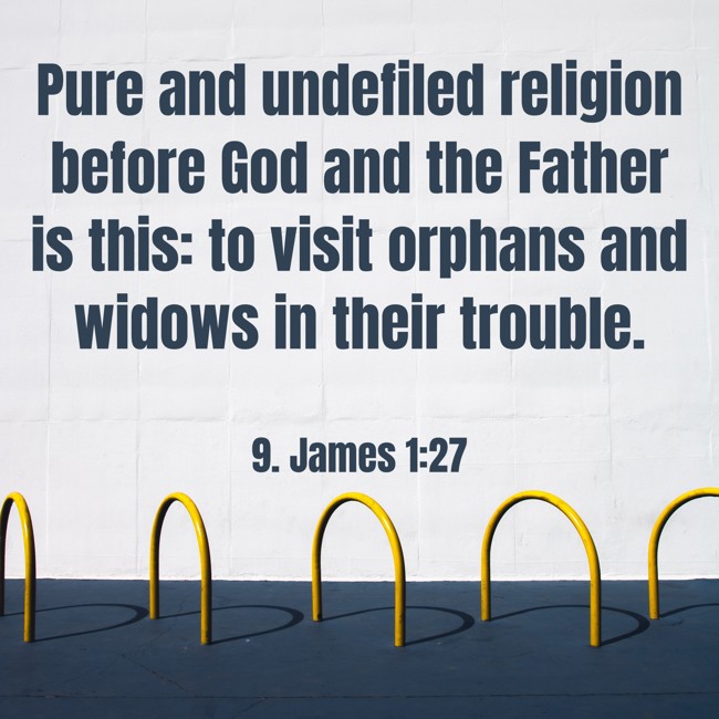 Pure and undefiled religion before God and the Father is this: to visit orphans and widows in their trouble. - 9. James 1:27