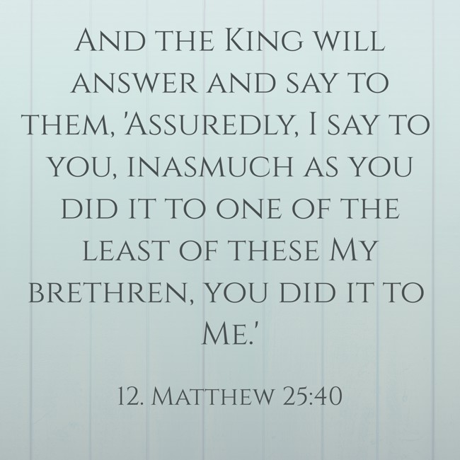 And the King will answer and say to them, 'Assuredly, I say to you, inasmuch as you did it to one of the least of these My brethren, you did it to Me.' - 12. Matthew 25:40