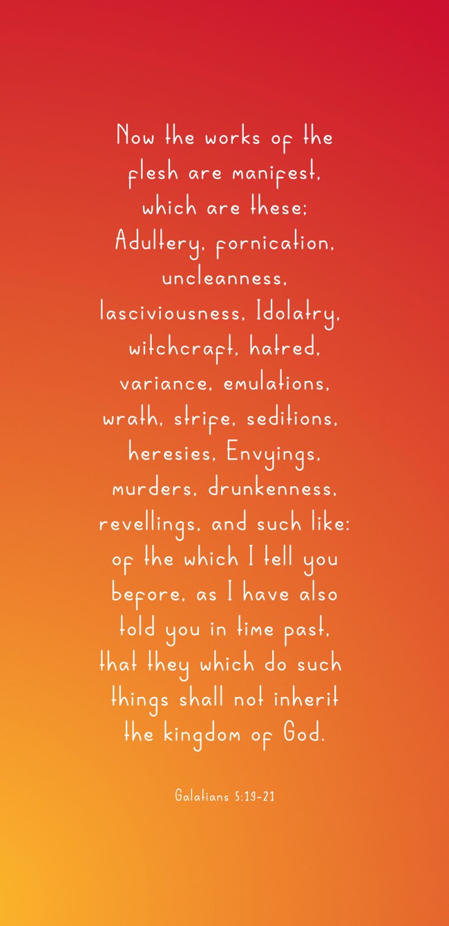 Now the works of the flesh are manifest, which are these; Adultery, fornication, uncleanness, lasciviousness, Idolatry, witchcraft, hatred, variance, emulations, wrath, strife, seditions, heresies, Envyings, murders, drunkenness, revellings, and such like: of the which I tell you before, as I have also told you in time past, that they which do such things shall not inherit the kingdom of God. - Galatians 5:19-21