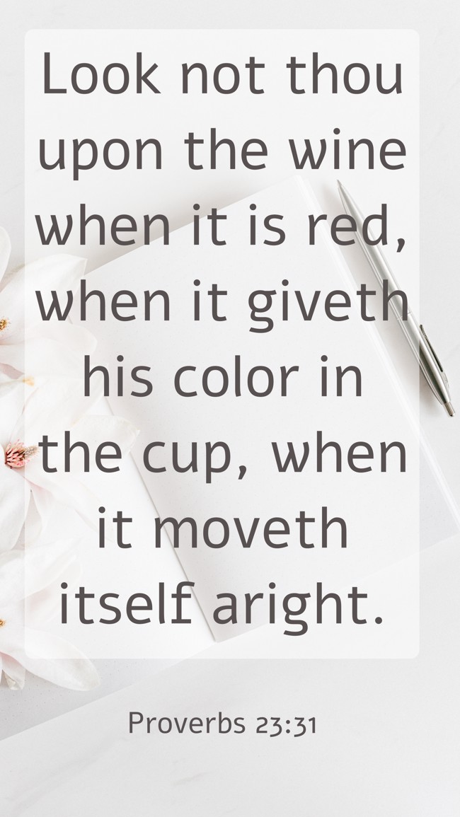 Look not thou upon the wine when it is red, when it giveth his color in the cup, when it moveth itself aright. - Proverbs 23:31