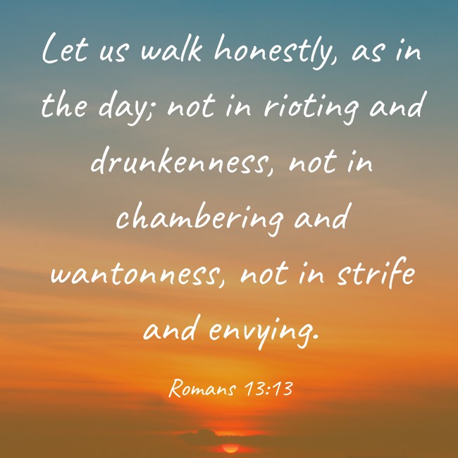 Let us walk honestly, as in the day; not in rioting and drunkenness, not in chambering and wantonness, not in strife and envying. - Romans 13:13