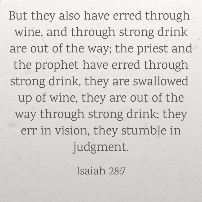 But they also have erred through wine, and through strong drink are out of the way; the priest and the prophet have erred through strong drink, they are swallowed up of wine, they are out of the way through strong drink; they err in vision, they stumble in judgment. - Isaiah 28:7