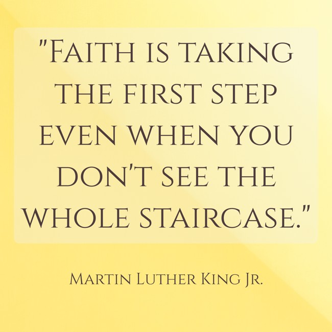 Faith is taking the first step even when you don't see the whole staircase. - Martin Luther King Jr.