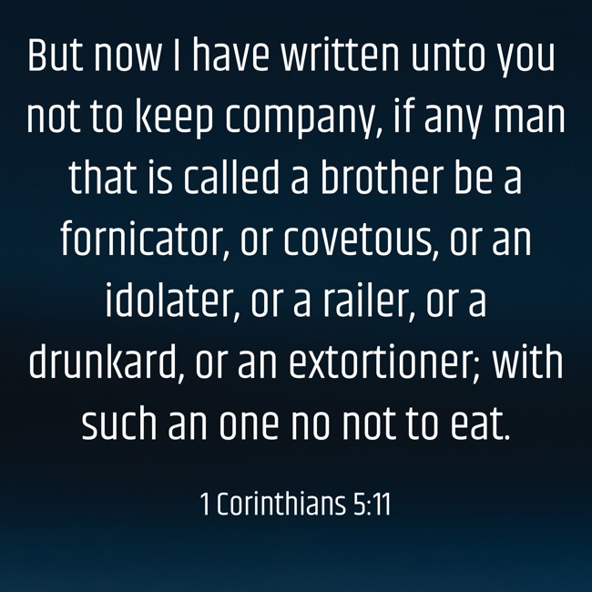But now I have written unto you not to keep company, if any man that is called a brother be a fornicator, or covetous, or an idolater, or a railer, or a drunkard, or an extortioner; with such an one no not to eat. - 1 Corinthians 5:11