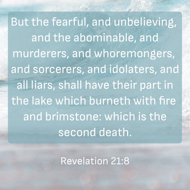 But the fearful, and unbelieving, and the abominable, and murderers, and whoremongers, and sorcerers, and idolaters, and all liars, shall have their part in the lake which burneth with fire and brimstone: which is the second death. - Revelation 21:8