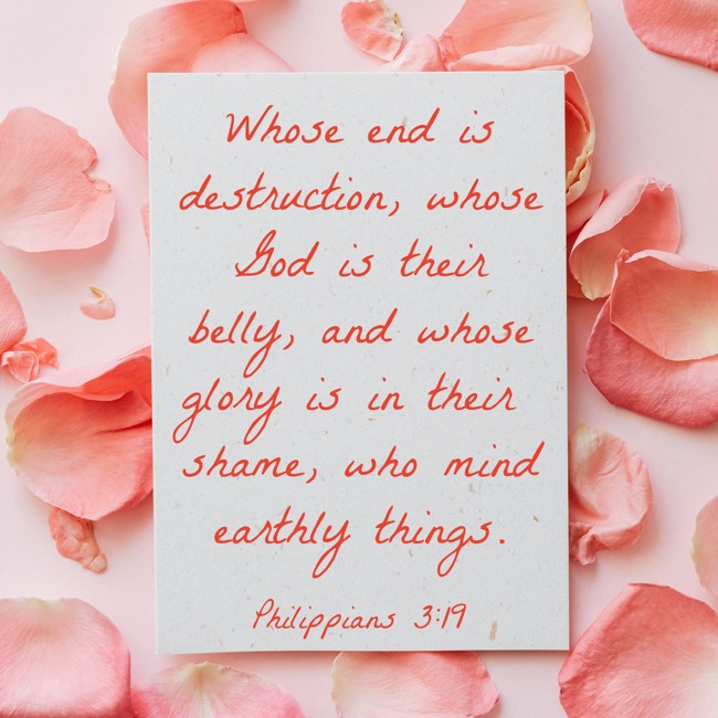 Whose end is destruction, whose God is their belly, and whose glory is in their shame, who mind earthly things. - Philippians 3:19