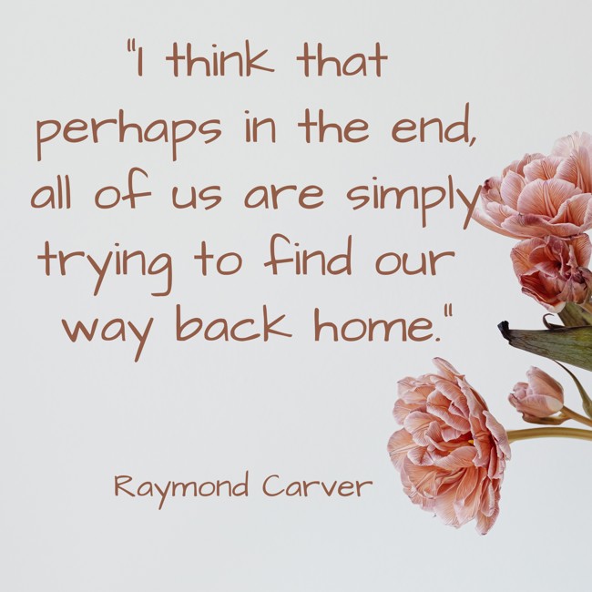 I think that perhaps in the end, all of us are simply trying to find our way back home. - Raymond Carver