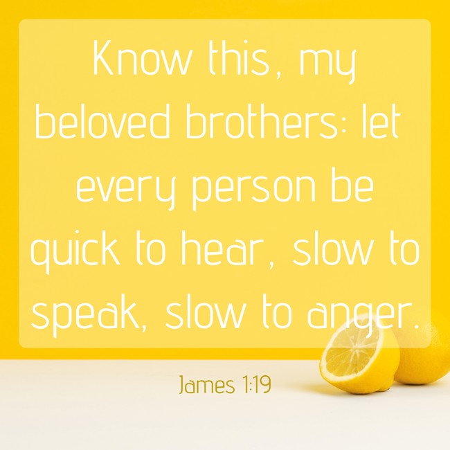 Know this, my beloved brothers: let every person be quick to hear, slow to speak, slow to anger. - James 1:19