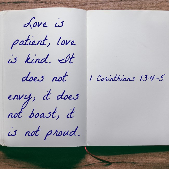 Love is patient, love is kind. It does not envy, it does not boast, it is not proud. - 1 Corinthians 13:4-5