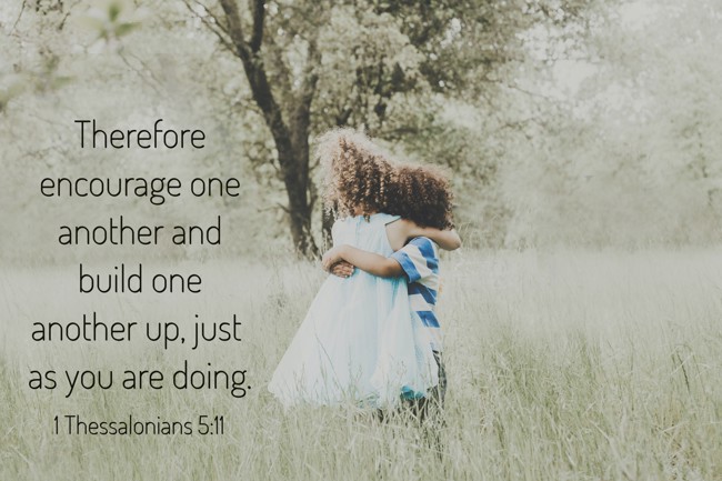 Therefore encourage one another and build one another up, just as you are doing. - 1 Thessalonians 5:11