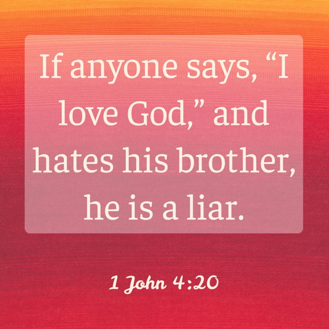 If anyone says, “I love God,” and hates his brother, he is a liar. - 1 John 4:20
