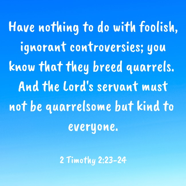 Have nothing to do with foolish, ignorant controversies; you know that they breed quarrels. And the Lord's servant must not be quarrelsome but kind to everyone. - 2 Timothy 2:23-24