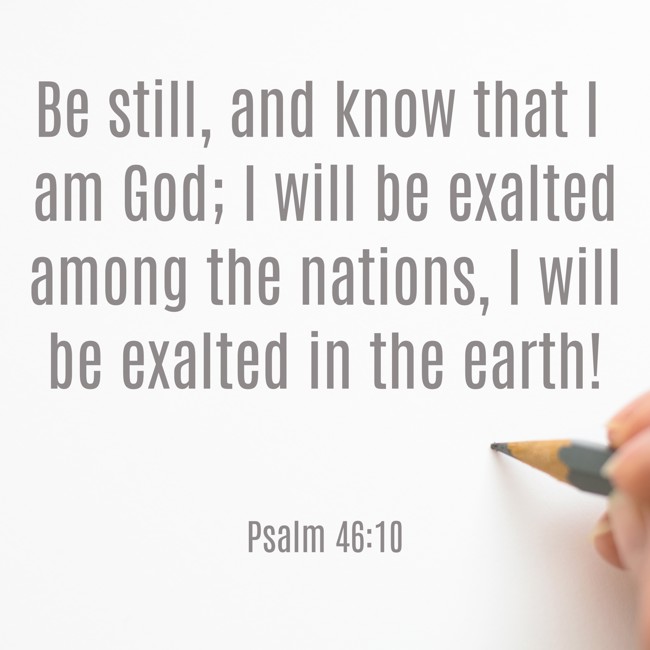 Be still, and know that I am God; I will be exalted among the nations, I will be exalted in the earth! - Psalm 46:10