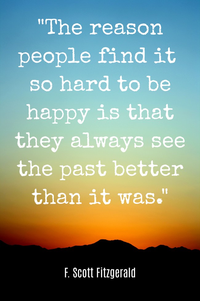 The reason people find it so hard to be happy is that they always see the past better than it was. - F. Scott Fitzgerald