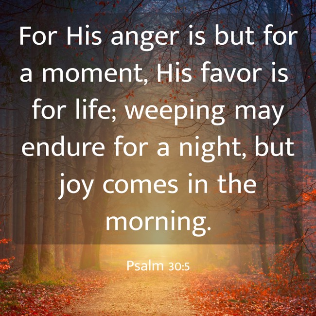 For His anger is but for a moment, His favor is for life; weeping may endure for a night, but joy comes in the morning. - Psalm 30:5
