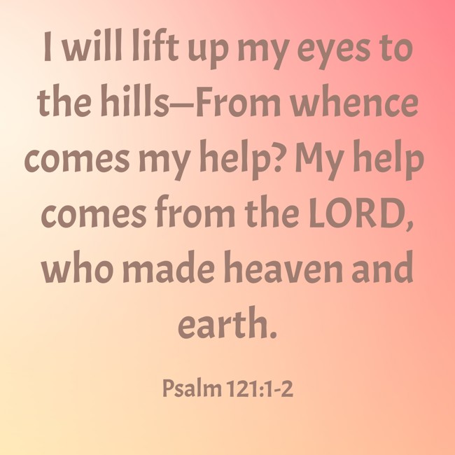 I will lift up my eyes to the hills—From whence comes my help? My help comes from the LORD, who made heaven and earth. - Psalm 121:1-2