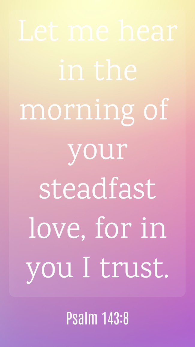 Let me hear in the morning of your steadfast love, for in you I trust. - Psalm 143:8