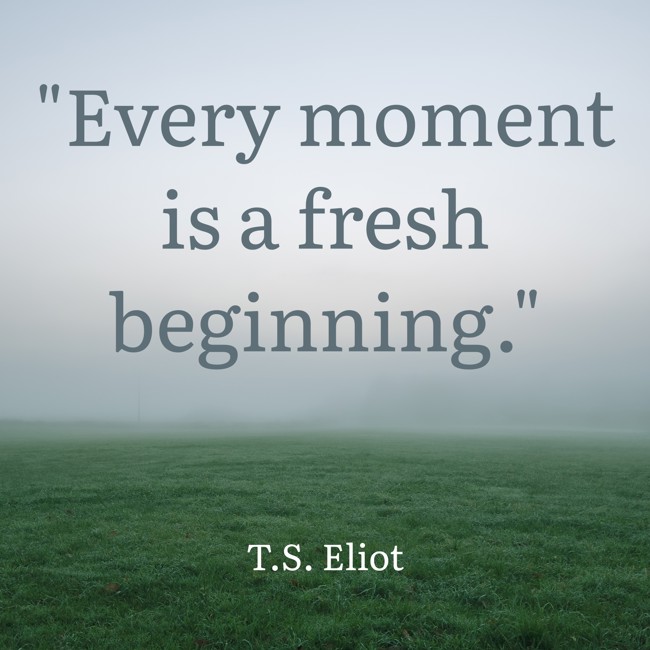Every moment is a fresh beginning. - T.S. Eliot