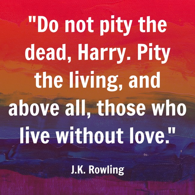 Do not pity the dead, Harry. Pity the living, and above all, those who live without love. - J.K. Rowling