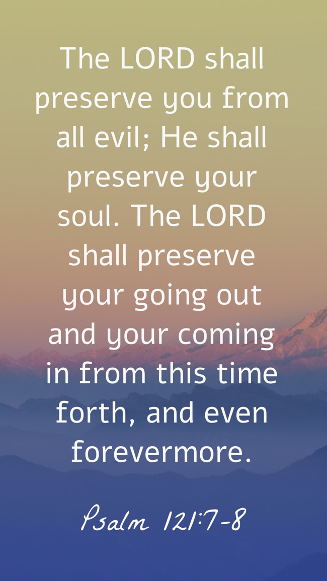  The LORD shall preserve you from all evil; He shall preserve your soul. The LORD shall preserve your going out and your coming in from this time forth, and even forevermore.   - Psalm 121:7-8 