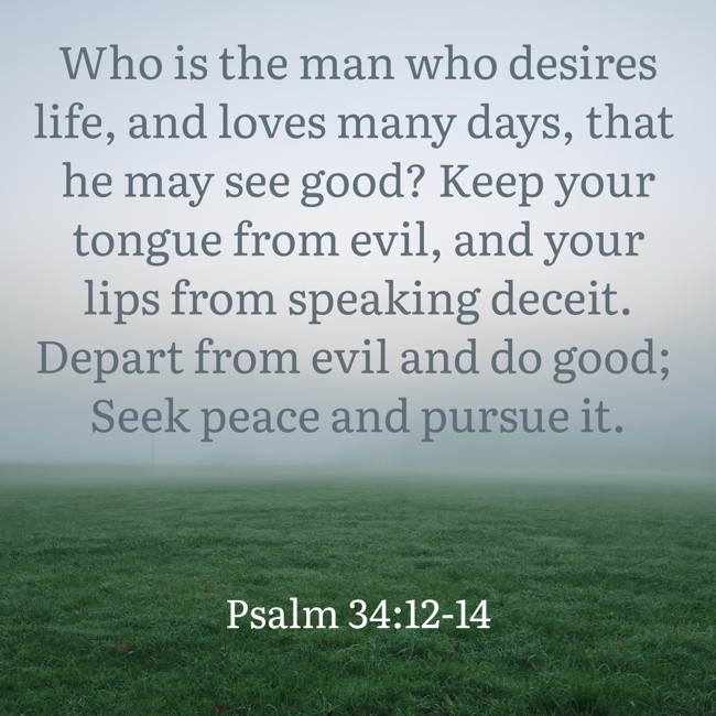  Who is the man who desires life, and loves many days, that he may see good? Keep your tongue from evil, and your lips from speaking deceit. Depart from evil and do good; Seek peace and pursue it.   - Psalm 34:12-14 