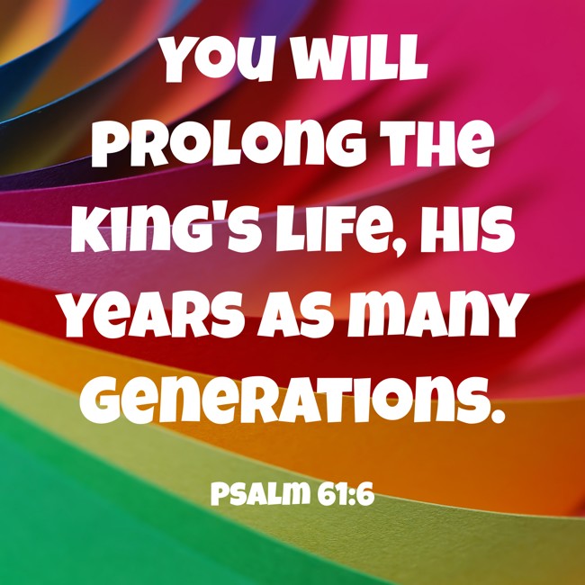  You will prolong the king's life, his years as many generations.   - Psalm 61:6 