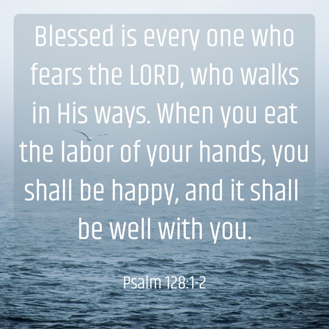  Blessed is every one who fears the LORD, who walks in His ways. When you eat the labor of your hands, you shall be happy, and it shall be well with you.   - Psalm 128:1-2 