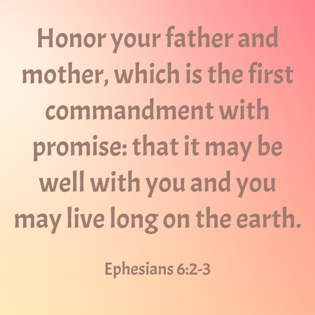  Honor your father and mother, which is the first commandment with promise: that it may be well with you and you may live long on the earth.   - Ephesians 6:2-3 