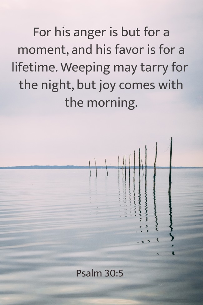  For his anger is but for a moment, and his favor is for a lifetime. Weeping may tarry for the night, but joy comes with the morning.   - Psalm 30:5 
