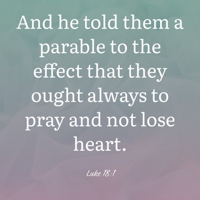  And he told them a parable to the effect that they ought always to pray and not lose heart.   - Luke 18:1 