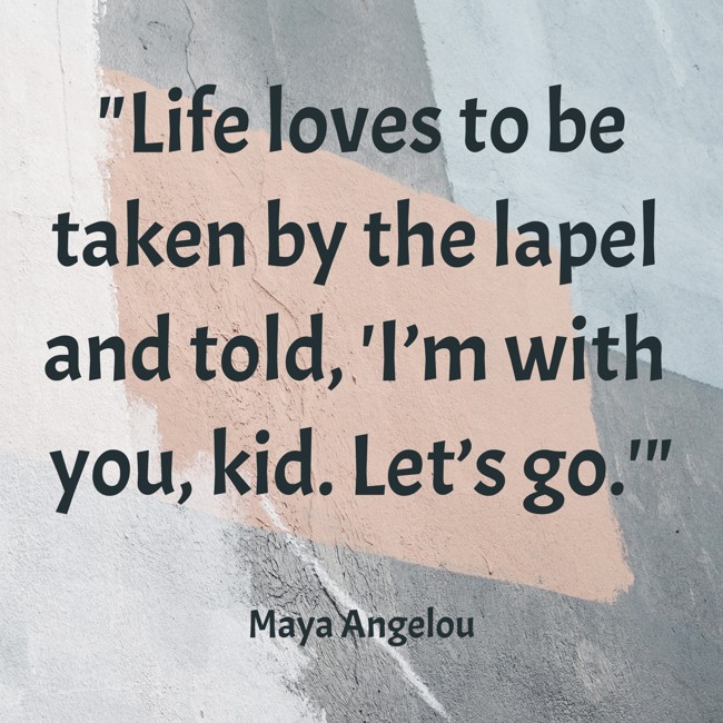  Life loves to be taken by the lapel and told, 'I’m with you, kid. Let’s go.'   - Maya Angelou 