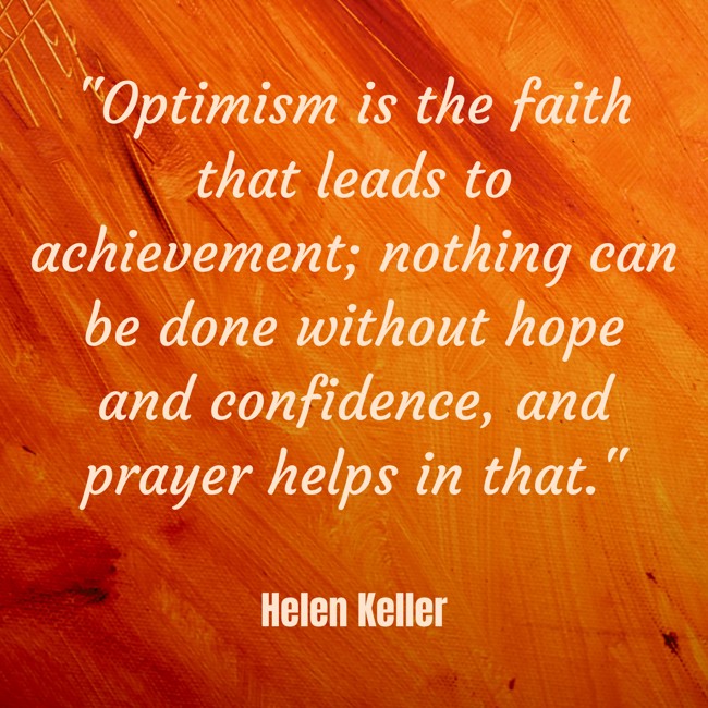  Optimism is the faith that leads to achievement; nothing can be done without hope and confidence, and prayer helps in that.   - Helen Keller 