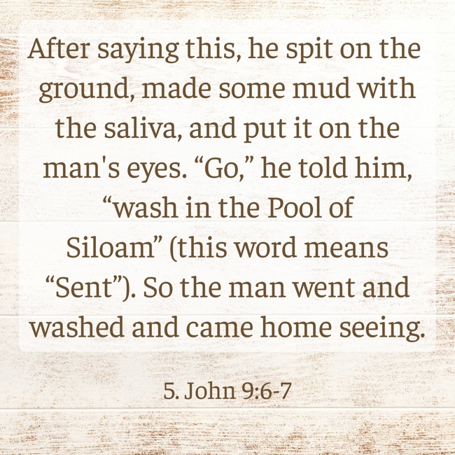 After saying this, he spit on the ground, made some mud with the saliva, and put it on the man's eyes. “Go,” he told him, “wash in the Pool of Siloam” (this word means “Sent”). So the man went and washed and came home seeing. - 5. John 9:6-7