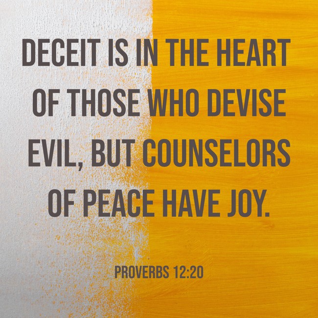 Deceit is in the heart of those who devise evil, but counselors of peace have joy. - Proverbs 12:20