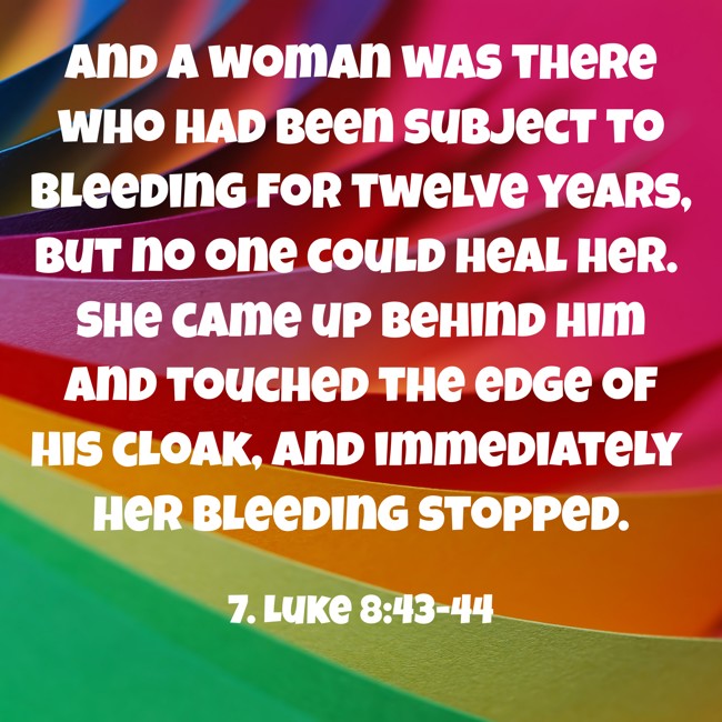 And a woman was there who had been subject to bleeding for twelve years, but no one could heal her. She came up behind him and touched the edge of his cloak, and immediately her bleeding stopped. - 7. Luke 8:43-44