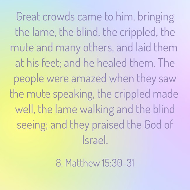 Great crowds came to him, bringing the lame, the blind, the crippled, the mute and many others, and laid them at his feet; and he healed them. The people were amazed when they saw the mute speaking, the crippled made well, the lame walking and the blind seeing; and they praised the God of Israel. - 8. Matthew 15:30-31