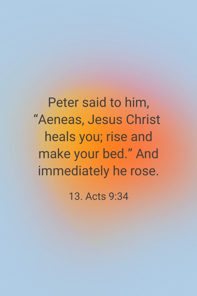 Peter said to him, “Aeneas, Jesus Christ heals you; rise and make your bed.” And immediately he rose. - 13. Acts 9:34
