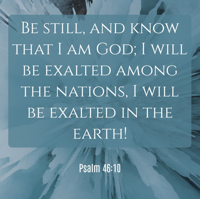 Be still, and know that I am God; I will be exalted among the nations, I will be exalted in the earth! - Psalm 46:10