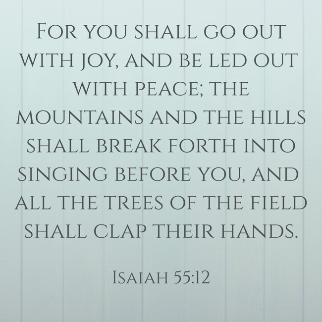 For you shall go out with joy, and be led out with peace; the mountains and the hills shall break forth into singing before you, and all the trees of the field shall clap their hands. - Isaiah 55:12