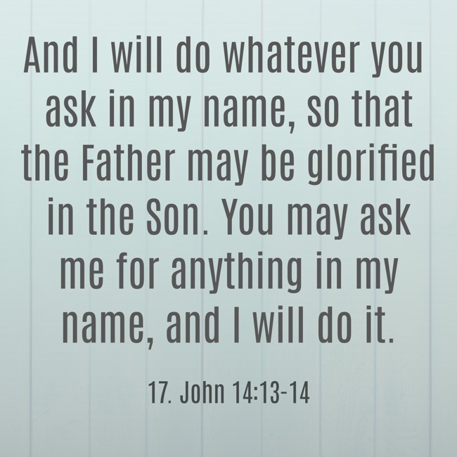 And I will do whatever you ask in my name, so that the Father may be glorified in the Son. You may ask me for anything in my name, and I will do it. - 17. John 14:13-14