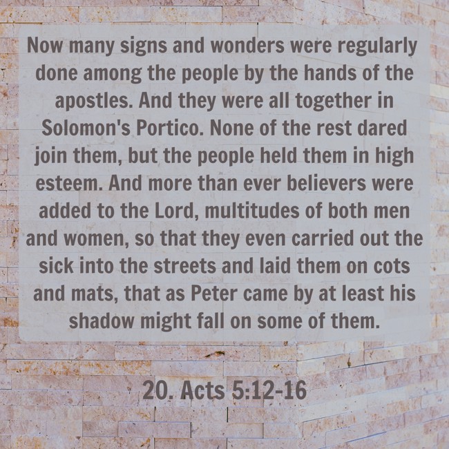 Now many signs and wonders were regularly done among the people by the hands of the apostles. And they were all together in Solomon's Portico. None of the rest dared join them, but the people held them in high esteem. And more than ever believers were added to the Lord, multitudes of both men and women, so that they even carried out the sick into the streets and laid them on cots and mats, that as Peter came by at least his shadow might fall on some of them. - 20. Acts 5:12-16