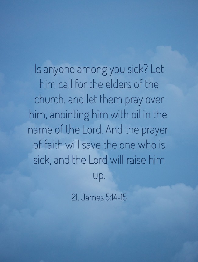 Is anyone among you sick? Let him call for the elders of the church, and let them pray over him, anointing him with oil in the name of the Lord. And the prayer of faith will save the one who is sick, and the Lord will raise him up. - 21. James 5:14-15