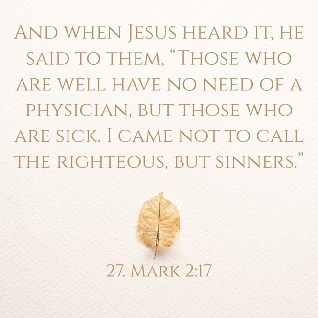 And when Jesus heard it, he said to them, “Those who are well have no need of a physician, but those who are sick. I came not to call the righteous, but sinners.” - 27. Mark 2:17