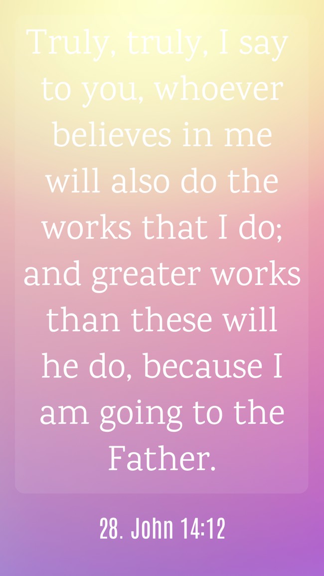 Truly, truly, I say to you, whoever believes in me will also do the works that I do; and greater works than these will he do, because I am going to the Father. - 28. John 14:12