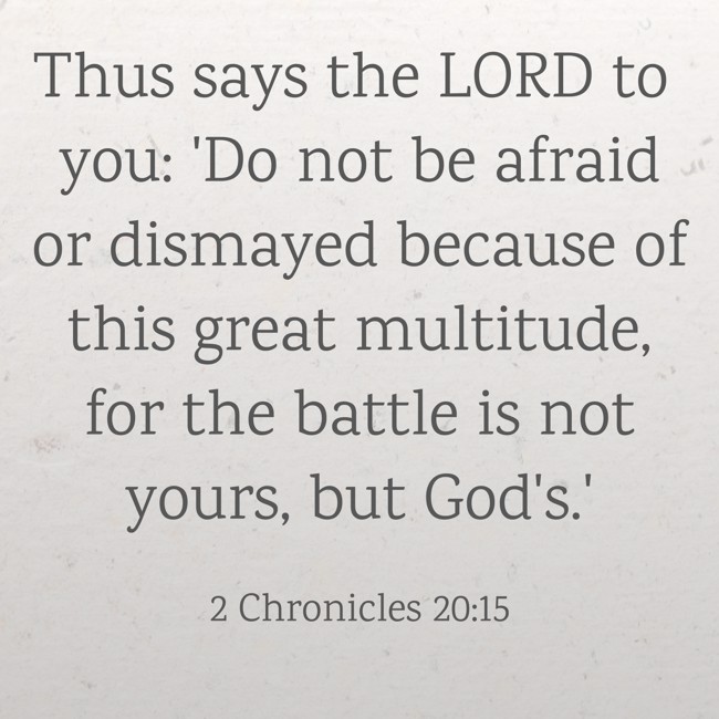 Thus says the LORD to you: 'Do not be afraid or dismayed because of this great multitude, for the battle is not yours, but God's.' - 2 Chronicles 20:15