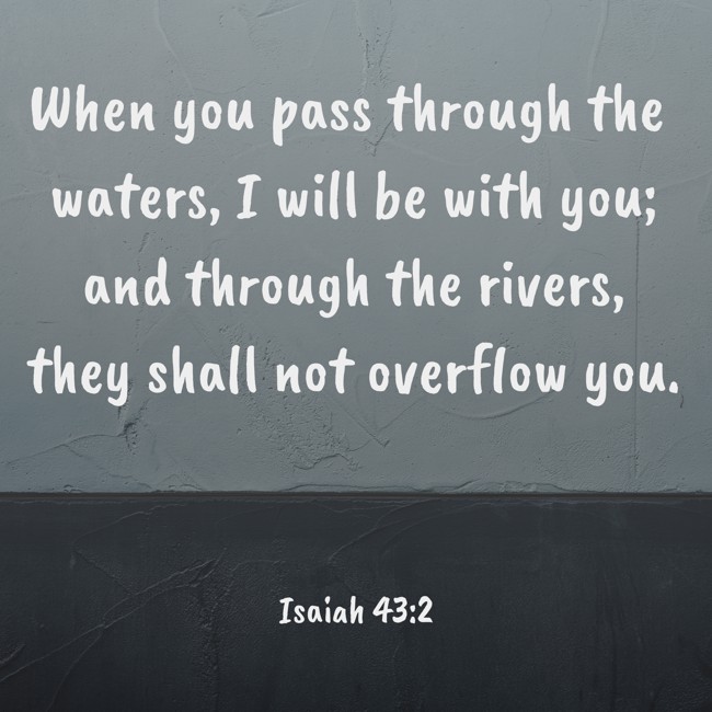 When you pass through the waters, I will be with you; and through the rivers, they shall not overflow you. - Isaiah 43:2